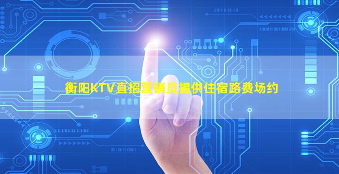 衡阳KTV直招营销员提供住宿路费场约